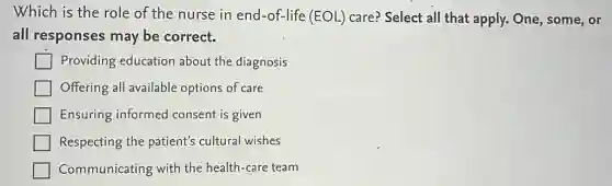 Which is the role of the nurse in end-of-life (EOL)care? Select all that apply. One, some, or
all responses may be correct.
Providing education about the diagnosis
Offering all available options of care
Ensuring informed consent is given
Respecting the patient's cultural wishes
Communicating with the health-care team