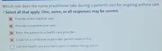 Which role does the nurse practitioner take during a patient's visit for ongoing asthma care
? Select all that apply.One, some, or all responses may be correct.
Provide direct medical care.
Provide comprehensive care.
Refer the patient to a health care provider.
Establish a collaborative provider-patient relationship.
Get the health care provider's opinion before taking action.