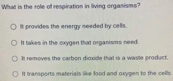 What is the role of respiration in living organisms?
It provides the energy needed by cells.
It takes in the oxygen that organisms need.
It removes the carbon dioxide that is a waste product.
It transports materials like food and oxygen to the cells.