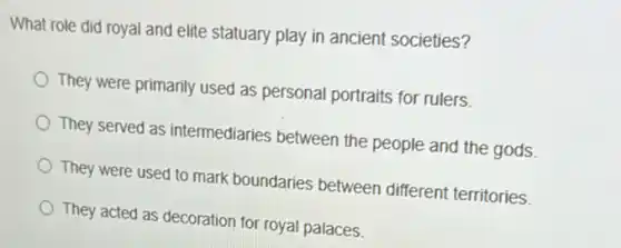 What role did royal and elite statuary play in ancient societies?
They were primarily used as personal portraits for rulers.
They served as intermediaries between the people and the gods.
They were used to mark boundaries between different territories.
They acted as decoration for royal palaces.