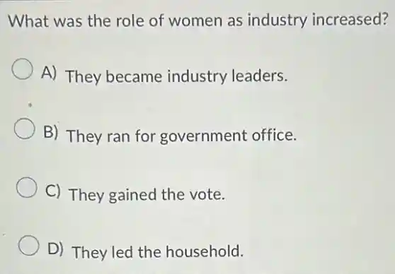 What was the role of women as industry increased?
A) They became industry leaders.
B) They ran for government office.
C) They gained the vote.
D) They led the household.