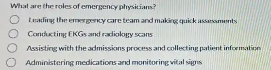 What are the roles of emergency physicians?
Leading the emergency care team and making quick assessments
Conducting EKGs and radiology scans
Assisting with the admissions process and collecting patient information
Administering medications and monitoring vital signs