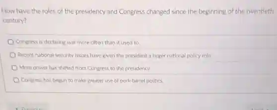 How have the roles of the presidency and Congress changed since the beginning of the twentieth
century?
Congress is declaring war more often than it used to.
Recent national security issues have given the president a larger national policy role
More power has shifted from Congress to the presidency.
Congress has begun to make greater use of pork-barrel politics.