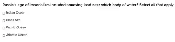 Russia's age of imperialism included annexing land near which body of water?Select all that apply.
Indian Ocean
Black Sea
Pacific Ocean
Atlantic Ocean
