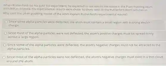 When Rutherford ran his gold foil experiment, he expected to see results like those in the Plum Pudding Atom
simulation. Instead, his experimental results were closer to those seen in the Rutherford Atom simulation.
Why can't the plum pudding model of the atom explain Rutherford's experimental results?
Since some alpha particles were deflected, the atom must contain a small region with a strong electric
charge.
Since most of the alpha particles were not deflected, the atom's positive charges must be spread thinly
across a large region.
Since some of the alpha particles were deflected, the atom's negative charges must not be attracted to the
alpha particles.
Since most of the alpha particles were not deflected, the atom's negative charges must exist in a thin cloud
around the atom.