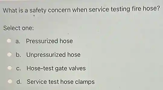 What is a safety concern when service testing fire hose?
Select one:
a. Pressurized hose
b. Unpressurized hose
c. Hose-test gate valves
d. Service test hose clamps
