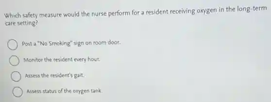 Which safety measure would the nurse perform for a resident receiving oxygen in the long-term
care setting?
Post a "No Smoking"sign on room door.
Monitor the resident every hour.
Assess the resident's gait.
Assess status of the oxygen tank.