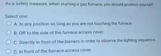As a safety measure when starting a gas furnace, you should position yourself:
Select one:
A. In any position so long as you are not touching the furnace.
B. Off to the side of the furnace access cover.
C. Directly in front of the burners in order to observe the lighting sequence.
D. In front of the furnace access cover.