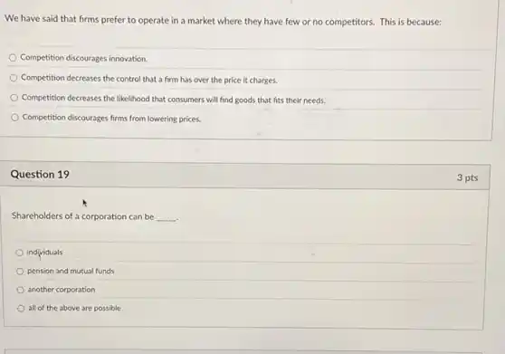 We have said that firms prefer to operate in a market where they have few or no competitors. This is because:
Competition discourages innovation.
Competition decreases the control that a firm has over the price it charges.
Competition decreases the likelihood that consumers will find goods that fits their needs.
Competition discourages firms from lowering prices.
Question 19
Shareholders of a corporation can be __
individuals
pension and mutual funds
another corporation
all of the above are possible
3 pts
