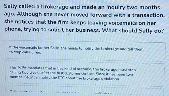 Sally called a brokerage and made an inquiry two months
ago. Although she never moved forward with a transaction,
she notices that the firm keeps leaving voicemails on her
phone, trying to solicit her business. What should Sally do?
If the voicemails bother Sally, she needs to notify the brokerage and tell them
to stop calling her.
The TCPA mandates that in this kind of scenario, the brokerage must stop
calling two weeks after the first customer contact Since it has been two
months, Sally can notify the FTC about the brokerage's violation.