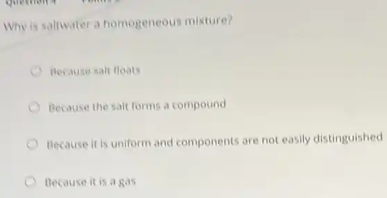 Why is saltwater a homogeneous mixture?
Because salt floats
Because the salt forms a compound
Because it is uniform and components are not easily distinguished
Because it is a gas