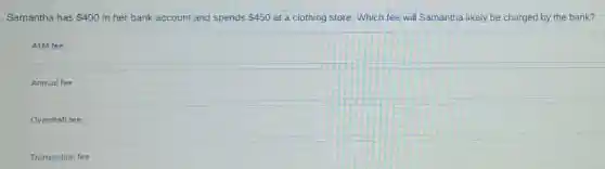 Samantha has 400 in her bank account and spends 450 at a clothing store Which fee will Samantha likely be charged by the bank?
ATM fee
Annual fee
Overdraft fee
Transaction fee