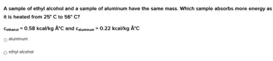 A sample of ethyl alcohol and a sample of aluminum have the same mass. Which sample absorbs more energy as
it is heated from 25^circ C to 56^circ C
c_(ethanol)=0.58kcal/kghat (A)^circ C and c_(aluminum)=0.22kcal/kghat (A)^circ C
aluminum
ethyl alcohol