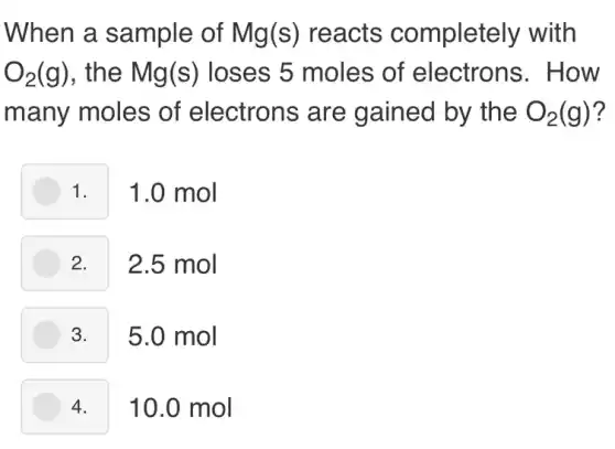 When a sample of Mg(s) reacts completely with
O_(2)(g) , the Mg(s)loses 5 moles of electrons . How
many moles of electrons are gained by the O_(2)(g) ?
1. 1.0 mol
2. 2.5 mol
3. 5.0 mol
10.0 mol 4.