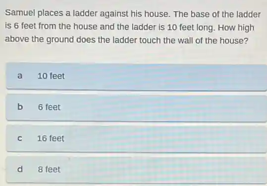 Samuel places a ladder against his house. The base of the ladder
is 6 feet from the house and the ladder is 10 feet long. How high
above the ground does the ladder touch the wall of the house?
a 10 feet
b 6 feet
C 16 feet
d 8 feet
