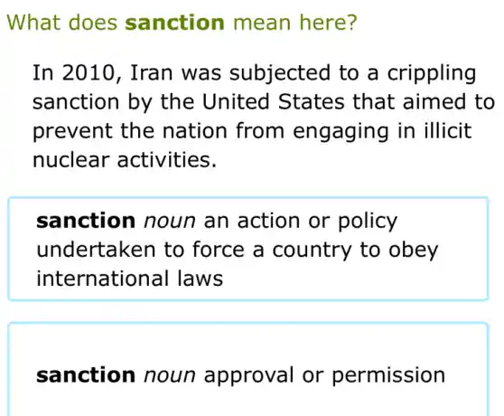 What does sanction mean here?
In 2010, Iran was subjected to a crippling
sanction by the United States that aimed to
prevent the nation from engaging in illicit
nuclear activities.
sanction noun an action or policy
undertaken to force a country to obey
international I laws
sanction noun approval or permission