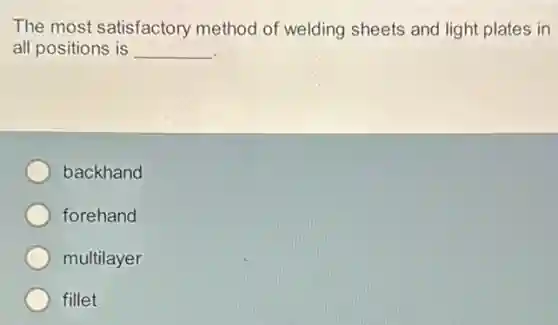 The most satisfactory method of welding sheets and light plates in
all positions is __
backhand
forehand
multilayer
fillet