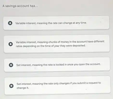 A savings account has __
A Variable interest, meaning the rate can change at any time.
B
rates depending on the time of year they were deposited.
Variable interest, meaning chunks of money in the account have different
Set interest, meaning the rate is locked in once you open the account.
D
Set interest, meaning the rate only changes if you submit a request to
change it.