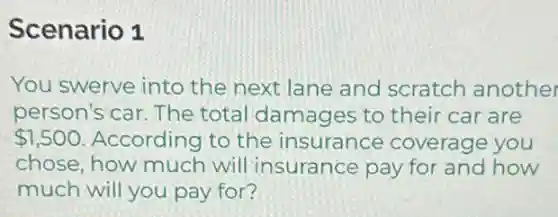 Scenario 1
You swerve into the next lane and scratch another
person's car. The total damages to their car are
 1,500 According to the insurance coverage you
chose, how much will insurance pay for and how
much will you pay for?