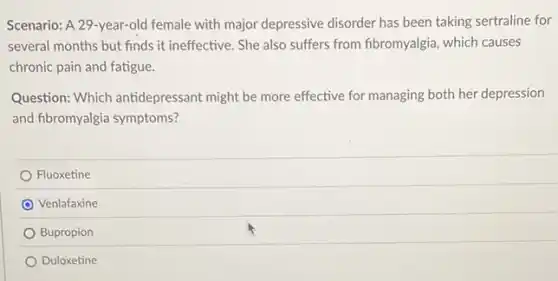 Scenario: A 29-year-old female with major depressive disorder has been taking sertraline for
several months but finds it ineffective. She also suffers from fibromyalgia, which causes
chronic pain and fatigue.
Question: Which antidepressant might be more effective for managing both her depression
and fibromyalgia symptoms?
Fluoxetine
Venlafaxine
Bupropion
Duloxetine