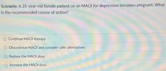 Scenario: A 35-year-old female patient on an MAOI for depression becomes pregnant. What
is the recommended course of action?
Continue MAOI therapy
Discontinue MAOI and consider safer alternatives
Reduce the MAOI dose
Increase the MAOI dose