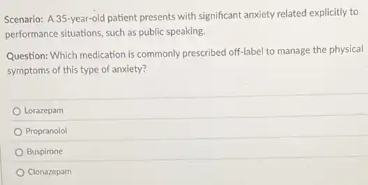 Scenario: A 35-year-old patient presents with significant anxiety related explicitly to
performance situations, such as public speaking.
Question: Which medication is commonly prescribed off-label to manage the physical
symptoms of this type of anxiety?
Lorazepam
Propranolol
Buspirone
Clonazepam