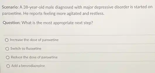 Scenario: A 38-year-old male diagnosed with major depressive disorder is started on
paroxetine. He reports feeling more agitated and restless.
Question: What is the most appropriate next step?
Increase the dose of paroxetine
Switch to fluoxetine
Reduce the dose of paroxetine
Add a benzodiazepine