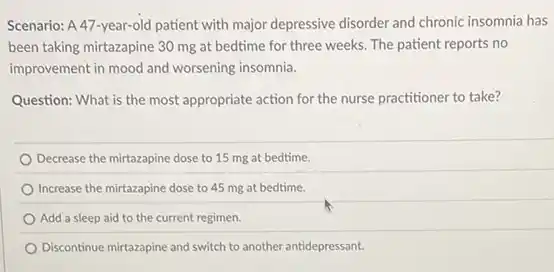 Scenario: A 47-year-old patient with major depressive disorder and chronic insomnia has
been taking mirtazapine 30 mg at bedtime for three weeks. The patient reports no
improvement in mood and worsening insomnia.
Question: What is the most appropriate action for the nurse practitioner to take?
Decrease the mirtazapine dose to 15 mg at bedtime.
Increase the mirtazapine dose to 45 mg at bedtime.
Add a sleep aid to the current regimen.
Discontinue mirtazapine and switch to another antidepressant.