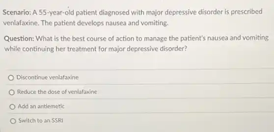 Scenario: A 55-year-old patient diagnosed with major depressive disorder is prescribed
venlafaxine. The patient develops nausea and vomiting.
Question: What is the best course of action to manage the patient's nausea and vomiting
while continuing her treatment for major depressive disorder?
Discontinue venlafaxine
Reduce the dose of venlafaxine
Add an antiemetic
Switch to an SSRI