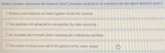 Which scenario represents the weakest force? (Assume particles in all scenarios are the same distance apart.)
Protons and neutrons are held together inside the nucleus.
Two particles are attracted to one another by static electricity.
An unstable atom breaks down releasing two radioactive particles.
Two rocks of equal mass fall to the ground at the same speed.