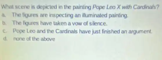 What scene is depicted in the painting Pope Leo X with Cardinals?
a. The figures are inspecting an illuminated painting.
b. The figures have taken a vow of silence.
c. Pope Leo and the Cardinals have just finished an argument.
d. none of the above