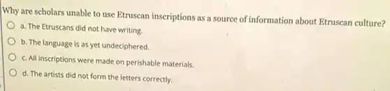Why are scholars unable to use Etruscan inscriptions as a source of information about Etruscan culture?
a. The Etruscans did not have writing.
b. The language is as yet undeciphered.
c. All inscriptions were made on perishable materials.
d. The artists did not form the letters correctly.