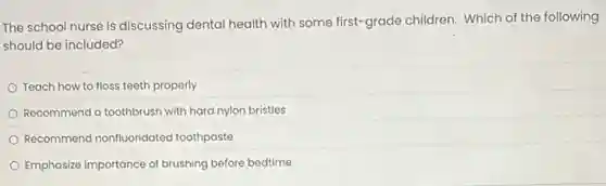 The school nurse is discussing dental health with some first-grade children Which of the following
should be included?
Teach how to floss teeth properly
Recommend a toothbrush with hard nylon bristles
Recommend nonfluoridated toothpaste
Emphasize importance of brushing before bedtime