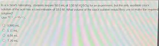 In a school's laboratory students require 50.0 mL of 2.50 M H_(2)SO_(4) for an experiment, but the only available stock
solution of the acid has a concentration of 18.0 M. What volume of the stock solution would they use to make the required
solution?
Use M_(i)V_(i)=M_(f)V_(f)
0.900 mL
1.11 mL
6.94 mL
7.20 mL
