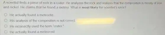 A scientist finds a piece of rock in a crater. He analyzes the rock and realizes that the composition is mostly of iron
and nickel. He claims that he found a meteor. What is most likely the scientist's error?
He actually found a meteorite
His analysis of the composition is not correct.
He incorrectly used the term "crater."
He actually found a meteoroid