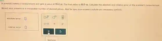 A scientist makes a measurement and gets a
value of 90.6 m The true value is 60.0 m. Calculate the absolute and relative error of the scientist's measurement.
Round your answers to a reasonable n
number of decimal places.Also be sure your answers include any necessary symbols.
absolute error: square 
relative error: square