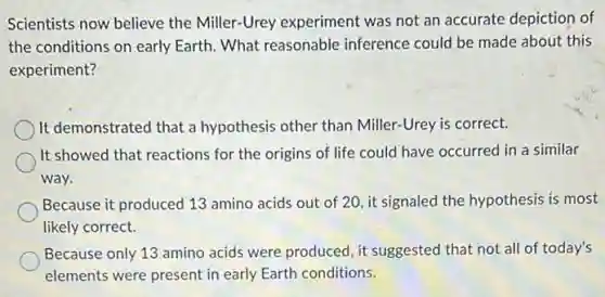 Scientists now believe the Miller-Urey experiment was not an accurate depiction of
the conditions on early Earth. What reasonable inference could be made about this
experiment?
It demonstrated that a hypothesis other than Miller-Urey is correct.
It showed that reactions for the origins of life could have occurred in a similar
way.
Because it produced 13 amino acids out of 20, it signaled the hypothesis is most
likely correct.
Because only 13 amino acids were produced, it suggested that not all of today's
elements were present in early Earth conditions.