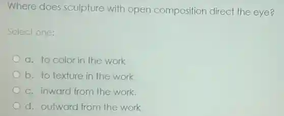 Where does sculpture with open composition direct the eye?
Select one:
a. to color in the work
b. to texture in the work
c. inward from the work.
d. outward from the work