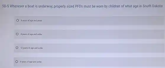 SD-5 Whenever a boat is underway, properly sized PFDs must be worn by children of what age in South Dakota
6 years of age and under
4 years of age and under
12 years of age and under
8 years of age and under