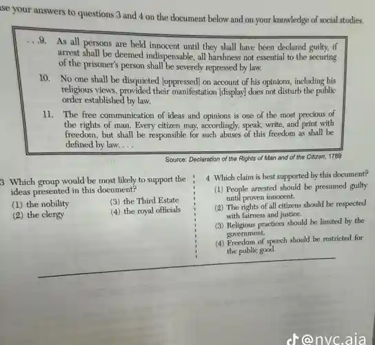 se your answers to questions 3 and 4 on the document below and on your knowledge of social studies.
. . 9.
As all persons are held innocent until they shall have been declared guilty,if
arrest shall be deemed indispensable, all harshness not essential to the securing
of the prisoner's person shall be severely repressed by law.
10. No one shall be disquieted [oppressed] on account of his opinions,including his
religious views, provided their manifestation (display)does not disturb the public
order established by law.
11. The free communication of ideas and opinions is one of the most precious of
the rights of man . Every citizen may,accordingly, speak, write, and print with
freedom, but shall be responsible for such abuses of this freedom as shall be
defined by law. __
Source: Declaration of the Rights of Man and of the Citizen, 1789
3 Which group would be most likely to support the
ideas presented in this document?
(1) the nobility
(3) the Third Estate
(2) the clergy
(4) the royal officials
4 Which claim is best supported by this document?
(1) People arrested should be presumed guilty
until proven innocent.
(2) The rights of all citizens should be respected
with fairness and justice.
(3) Religious practices should be limited by the
government.
(4) Freedom of speech should be restricted for
the public good.