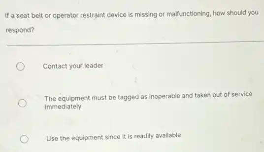 If a seat belt or operator restraint device is missing or malfunctioning, how should you
respond?
Contact your leader
The equipment must be tagged as inoperable and taken out of service
immediately
Use the equipment since it is readily available