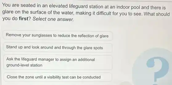 You are seated in an elevated lifeguard station at an indoor pool and there is
glare on the surface of the water, making it difficult for you to see. What should
you do first? Select one answer.
Remove your sunglasses to reduce the reflection of glare
Stand up and look around and through the glare spots
Ask the lifeguard manager to assign an additional
ground-level station
Close the zone until a visibility test can be conducted