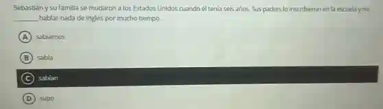 Sebastián y su familia se mudaron a los Estados Unidos cuando él tenía seis años. Sus padres lo inscribieron en la escuela y no
__ hablar nada de inglés por mucho tiempo.
A sabíamos
B sabía
C sabian
D supo