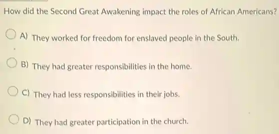 How did the Second Great Awakening impact the roles of African Americans?
A) They worked for freedom for enslaved people in the South.
B) They had greater responsibilities in the home.
C) They had less responsibilities in their jobs.
D) They had greater participation in the church.