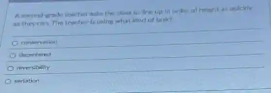 A second-grade teacher asks the class to line up in order of height as quickly
as they can. The teacher is using what kind of task?
conservation
decentered
reversibility
seriation