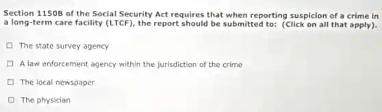Section 1150B of the Social Security Act requires that when reporting suspicion of a crime in
a long-term care facility (LTCF), the report should be submitted to: (Click on all that apply).
The state survey agency
A law enforcement agency within the jurisdiction of the crime
The local newspaper
The physician