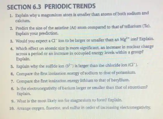 SECTION 6.3 PERIODIC TRENDS
1. Explain why a magnesium atom is smaller than atoms of both sodium and
calcium.
2. Predict the size of the astatine (At) atom compared to that of tellurium (Te).
Explain your prediction.
3. Would you expect a Cl^- ion to be larger or smaller than an Mg^2+ ion? Explain.
4. Which effect on atomic size is more significant, an increase in nuclear charge
across a period or an increase in occupied energy levels within a group?
Explain.
5. Explain why the sulfide ion (S^2-) is larger than the chloride ion (Cl^-)
6. Compare the first ionization energy of sodium to that of potassium.
7. Compare the first ionization energy lithium to that of beryllium.
8. Is the electronegativity of barium larger or smaller than that of strontium?
Explain.
9. What is the most likely ion for magnesium to form?Explain.
10. Arrange oxygen fluorine, and sulfur in order of increasing electronegativity.