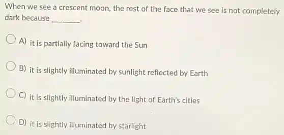 When we see a crescent moon the rest of the face that we see is not completely
dark because __
A) it is partially facing toward the Sun
B) it is slightly illuminated by sunlight reflected by Earth
C) it is slightly illuminated by the light of Earth's cities
D) it is slightly illuminated by starlight