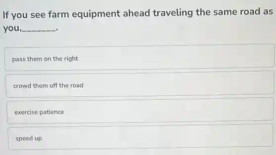 If you see farm equipment ahead traveling the same road as
you, __
pass them on the right
crowd them off the road
exercise patience
speed up