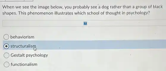 When we see the image below, you probably see a dog rather than a group of black
shapes. This phenomenon illustrates which school of thought in psychology?
behaviorism
structuralism
Gestalt psychology
functionalism